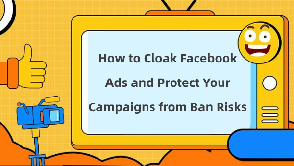 How to Cloak Facebook Ads and Protect Your Campaigns from Ban Risks