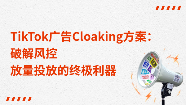 TikTok广告Cloaking方案：破解风控，放量投放的终极利器